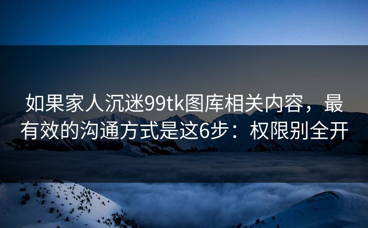 如果家人沉迷99tk图库相关内容，最有效的沟通方式是这6步：权限别全开