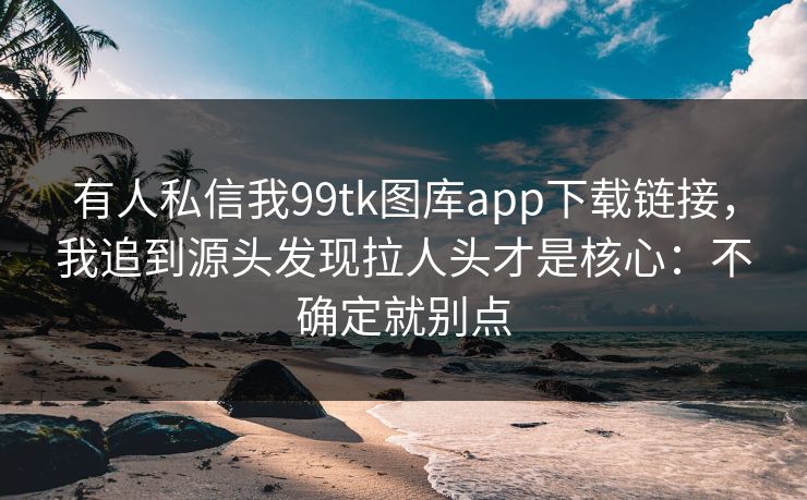 有人私信我99tk图库app下载链接，我追到源头发现拉人头才是核心：不确定就别点
