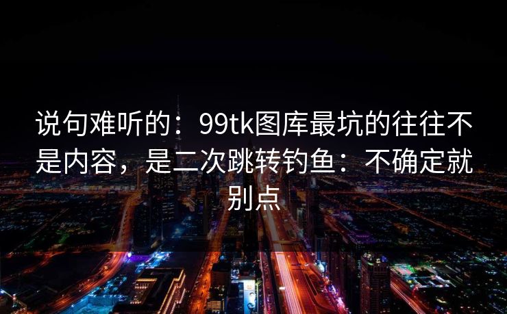 说句难听的：99tk图库最坑的往往不是内容，是二次跳转钓鱼：不确定就别点