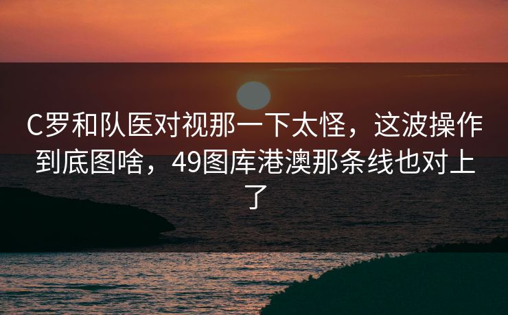C罗和队医对视那一下太怪，这波操作到底图啥，49图库港澳那条线也对上了