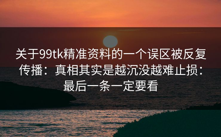 关于99tk精准资料的一个误区被反复传播：真相其实是越沉没越难止损：最后一条一定要看