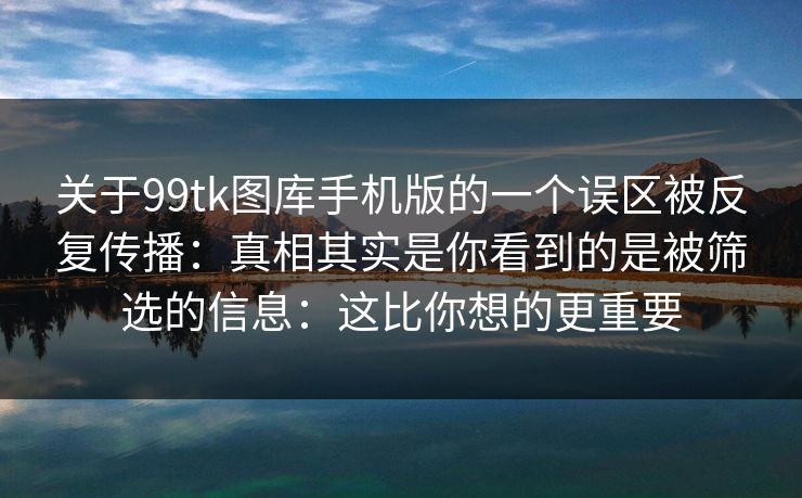 关于99tk图库手机版的一个误区被反复传播：真相其实是你看到的是被筛选的信息：这比你想的更重要