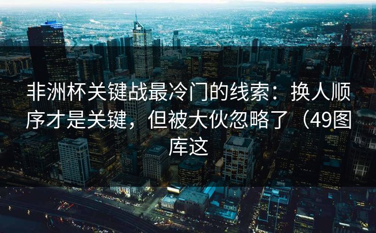 非洲杯关键战最冷门的线索：换人顺序才是关键，但被大伙忽略了（49图库这